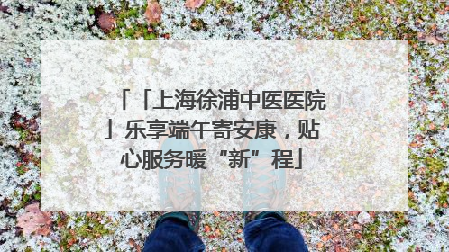 「上海徐浦中医医院」乐享端午寄安康，贴心服务暖“新”程