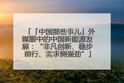 「中国那些事儿」外媒眼中的中国新能源发展：“非凡创新、稳步前行、需求侧强劲”