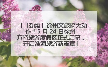「劲爆」徐州文旅搞大动作！5 月 24 日徐州方特旅游度假区正式启幕，开启淮海旅游新篇章