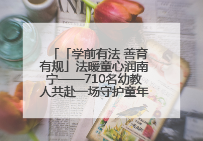 「学前有法 善育有规」法暖童心润南宁——710名幼教人共赴一场守护童年的法治之约