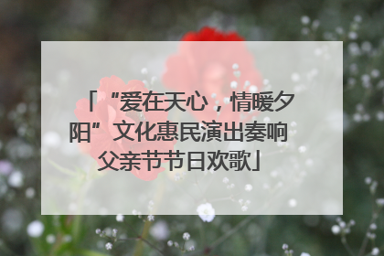 “爱在天心，情暖夕阳”文化惠民演出奏响父亲节节日欢歌