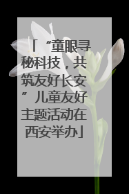 “童眼寻秘科技，共筑友好长安”儿童友好主题活动在西安举办