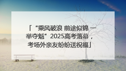 “乘风破浪 前途似锦 一举夺魁”2025高考落幕，考场外亲友纷纷送祝福