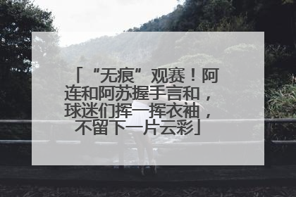 “无痕”观赛！阿连和阿苏握手言和，球迷们挥一挥衣袖，不留下一片云彩