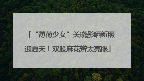 “薄荷少女”关晓彤晒新照迎夏天！双股麻花辫太亮眼