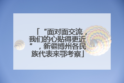 “面对面交流，我们的心贴得更近”，新疆博州各民族代表来鄂考察