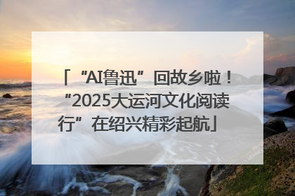 “AI鲁迅”回故乡啦！“2025大运河文化阅读行”在绍兴精彩起航