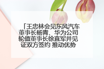 王忠林会见东风汽车董事长杨青、华为公司轮值董事长徐直军并见证双方签约 推动优势互补 实现共赢发展