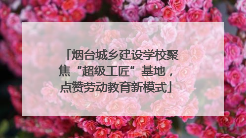 烟台城乡建设学校聚焦“超级工匠”基地，点赞劳动教育新模式