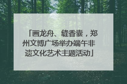 画龙舟、缝香囊，郑州文博广场举办端午非遗文化艺术主题活动
