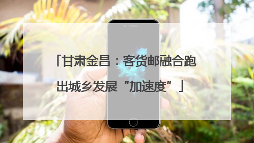 甘肃金昌：客货邮融合跑出城乡发展“加速度”