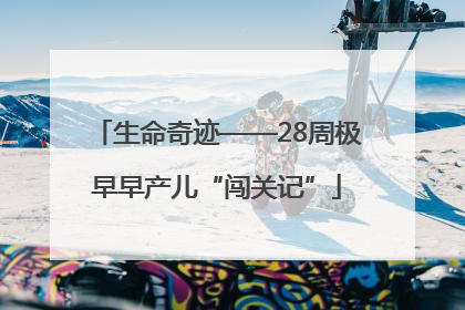 生命奇迹——28周极早早产儿“闯关记”