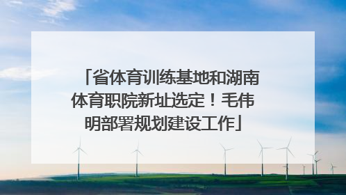 省体育训练基地和湖南体育职院新址选定！毛伟明部署规划建设工作
