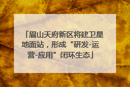 眉山天府新区将建卫星地面站，形成“研发-运营-应用”闭环生态