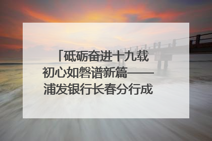 砥砺奋进十九载 初心如磐谱新篇——浦发银行长春分行成立19周年助力吉林省全面振兴纪实
