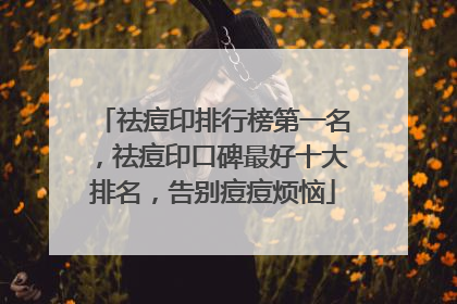 祛痘印排行榜第一名，祛痘印口碑最好十大排名，告别痘痘烦恼