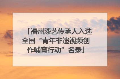 福州漆艺传承人入选全国“青年非遗视频创作哺育行动”名录