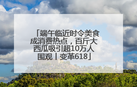 端午临近时令美食成消费热点，百斤大西瓜吸引超10万人围观丨变革618