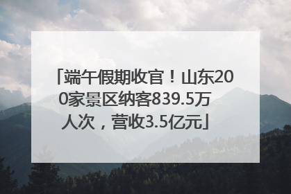 端午假期收官！山东200家景区纳客839.5万人次，营收3.5亿元