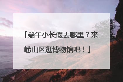 端午小长假去哪里？来崂山区逛博物馆吧！