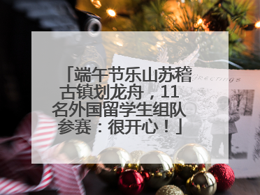 端午节乐山苏稽古镇划龙舟，11名外国留学生组队参赛：很开心！