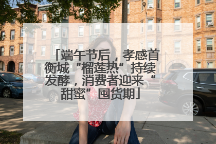 端午节后，孝感首衡城“榴莲热”持续发酵，消费者迎来“甜蜜”囤货期