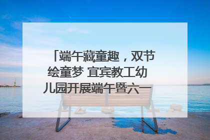 端午藏童趣，双节绘童梦 宜宾教工幼儿园开展端午暨六一亲子游园活动