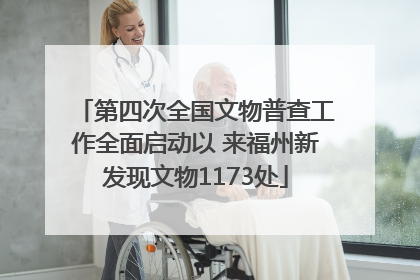 第四次全国文物普查工作全面启动以 来福州新发现文物1173处