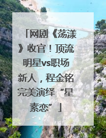 网剧《荡漾》收官！顶流明星vs职场新人，程金铭完美演绎“星素恋”