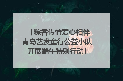 粽香传情爱心相伴 青岛艺发童行公益小队开展端午特别行动