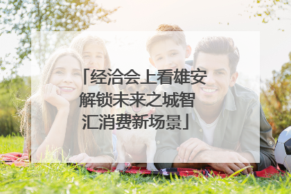 经洽会上看雄安 解锁未来之城智汇消费新场景
