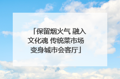 保留烟火气 融入文化魂 传统菜市场变身城市会客厅