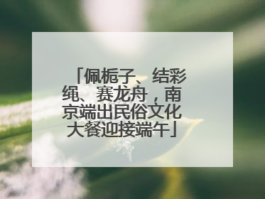 佩栀子、结彩绳、赛龙舟，南京端出民俗文化大餐迎接端午