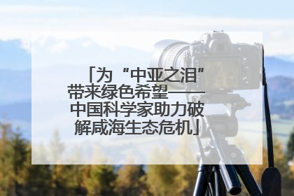 为“中亚之泪”带来绿色希望——中国科学家助力破解咸海生态危机