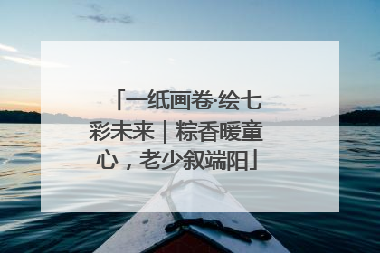 一纸画卷·绘七彩未来｜粽香暖童心，老少叙端阳