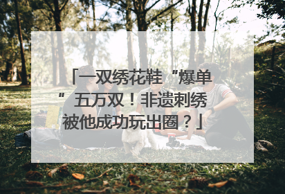 一双绣花鞋“爆单”五万双！非遗刺绣被他成功玩出圈？