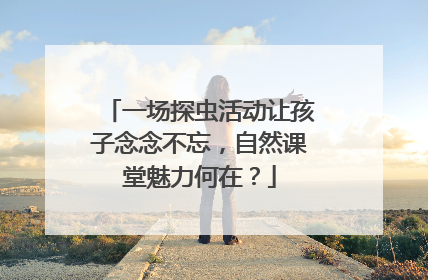 一场探虫活动让孩子念念不忘，自然课堂魅力何在？