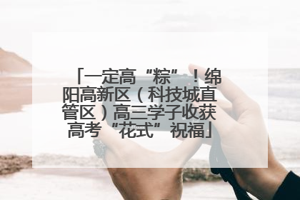 一定高“粽”！绵阳高新区（科技城直管区）高三学子收获高考“花式”祝福
