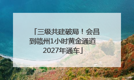 三级共建破局！会昌到赣州1小时黄金通道2027年通车