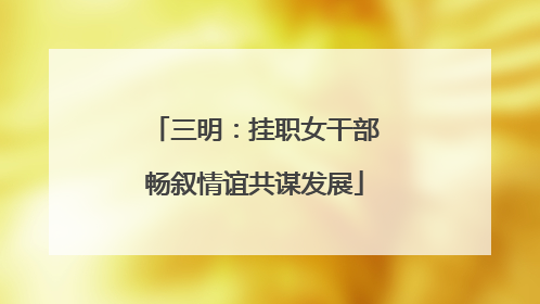 三明：挂职女干部畅叙情谊共谋发展