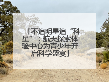不追明星追“科星”：航天探索体验中心为青少年开启科学盛宴