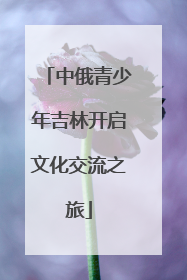 中俄青少年吉林开启文化交流之旅