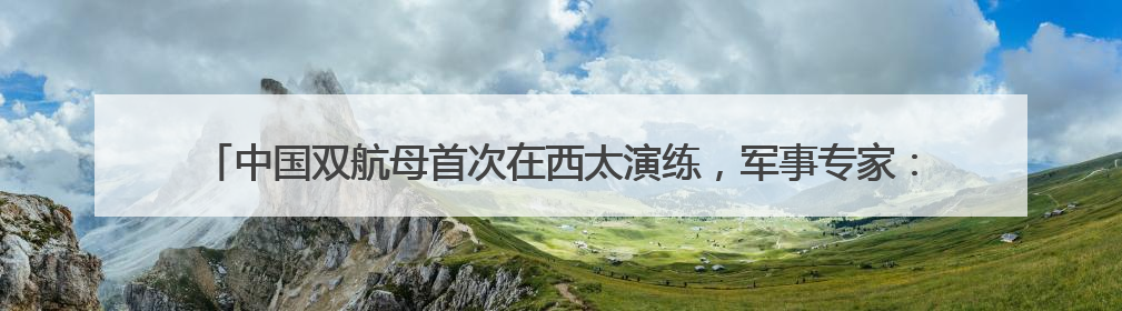 中国双航母首次在西太演练,军事专家:表明航母编队体系作战能力又上新台阶