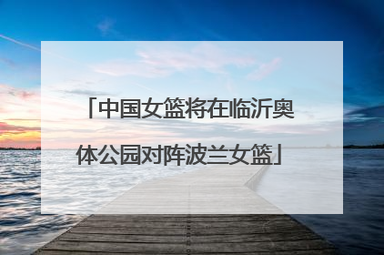 中国女篮将在临沂奥体公园对阵波兰女篮