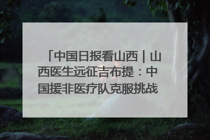 中国日报看山西｜山西医生远征吉布提：中国援非医疗队克服挑战救助非洲患者