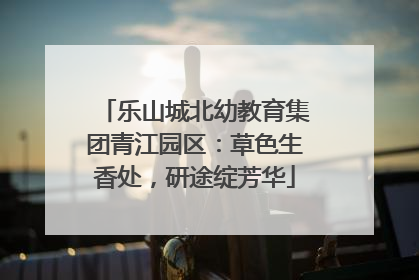乐山城北幼教育集团青江园区：草色生香处，研途绽芳华