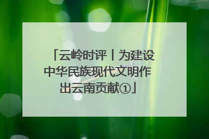 云岭时评丨为建设中华民族现代文明作出云南贡献①