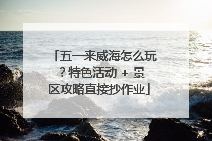 五一来威海怎么玩？特色活动 + 景区攻略直接抄作业