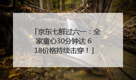 京东七鲜过六一：全家童心30分钟达 618价格持续击穿！