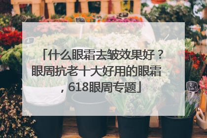 什么眼霜去皱效果好？眼周抗老十大好用的眼霜，618眼周专题